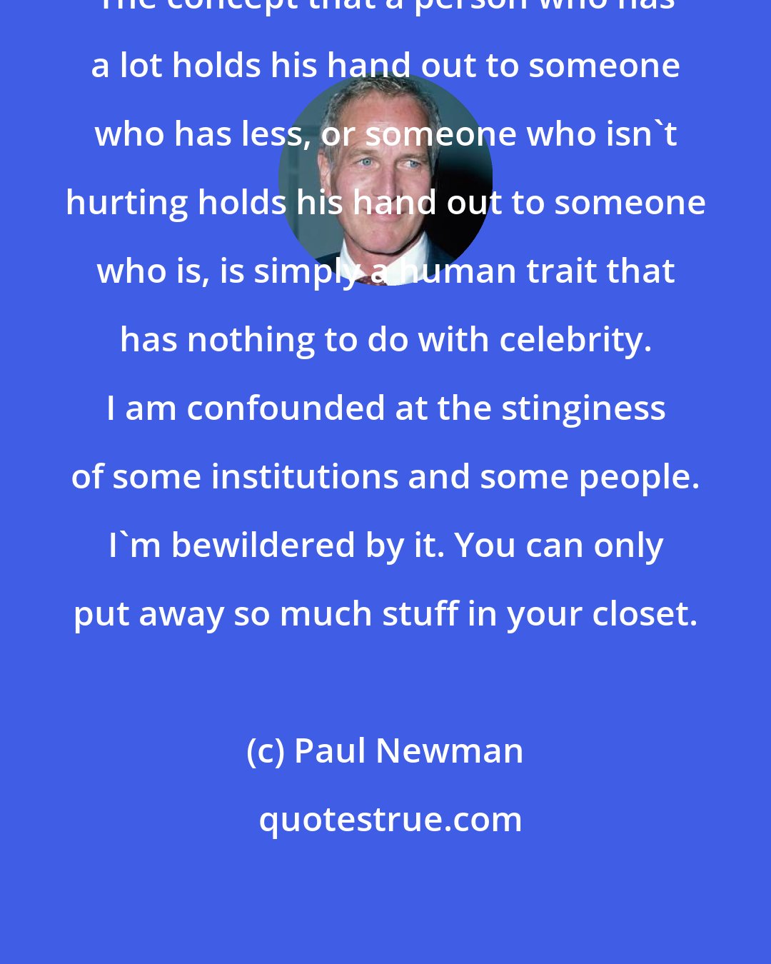 Paul Newman: The concept that a person who has a lot holds his hand out to someone who has less, or someone who isn't hurting holds his hand out to someone who is, is simply a human trait that has nothing to do with celebrity. I am confounded at the stinginess of some institutions and some people. I'm bewildered by it. You can only put away so much stuff in your closet.