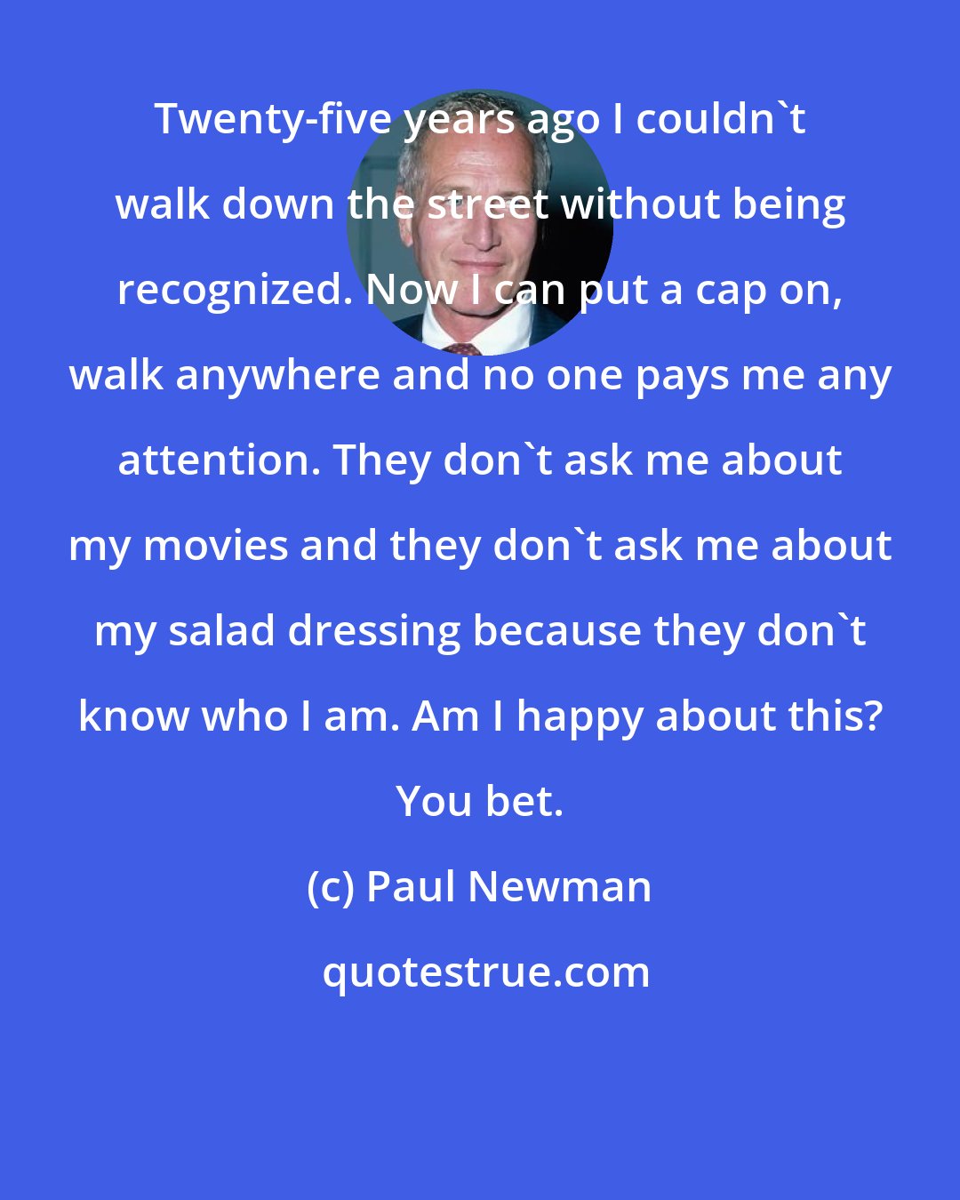 Paul Newman: Twenty-five years ago I couldn`t walk down the street without being recognized. Now I can put a cap on, walk anywhere and no one pays me any attention. They don`t ask me about my movies and they don`t ask me about my salad dressing because they don`t know who I am. Am I happy about this? You bet.