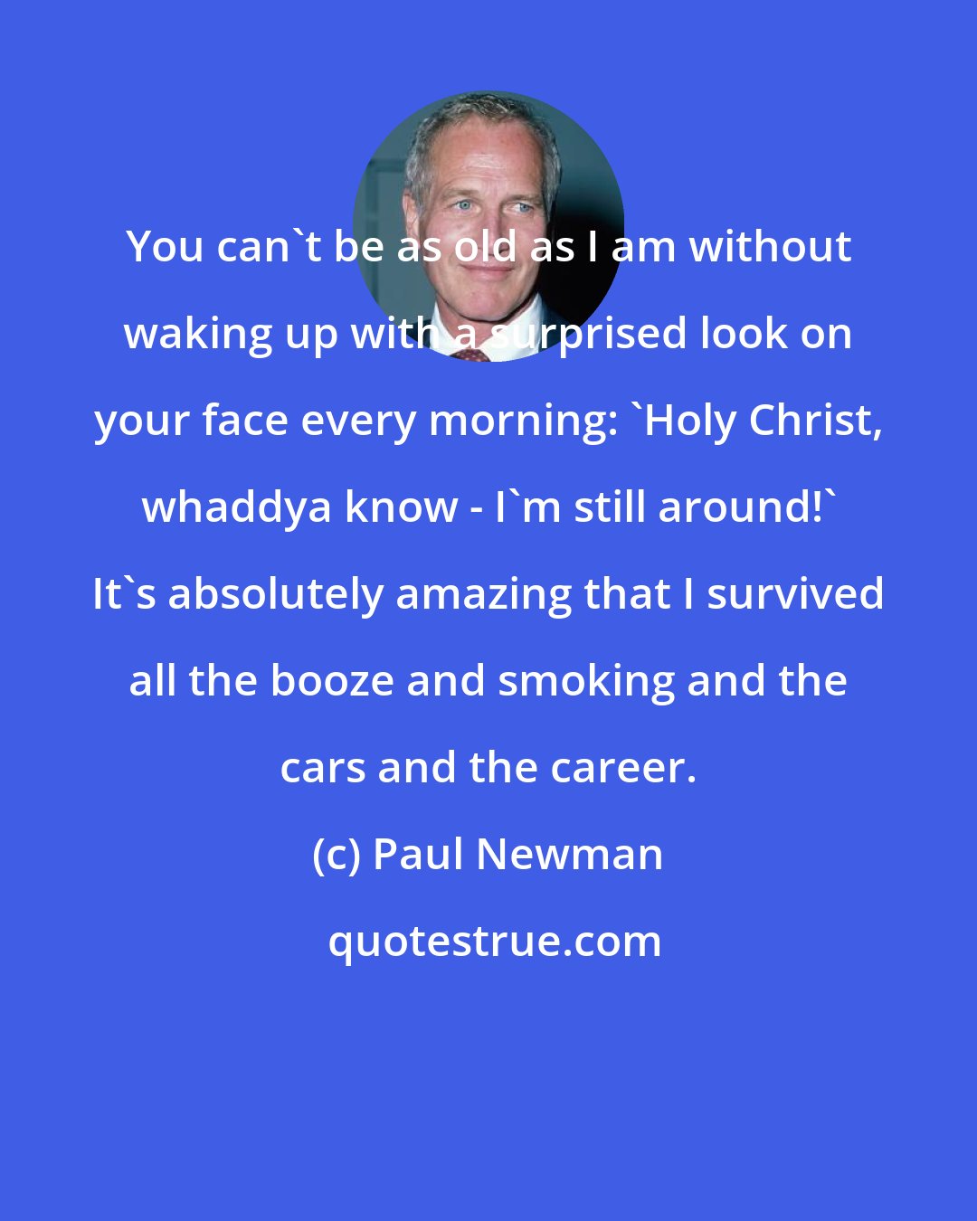 Paul Newman: You can't be as old as I am without waking up with a surprised look on your face every morning: 'Holy Christ, whaddya know - I'm still around!' It's absolutely amazing that I survived all the booze and smoking and the cars and the career.