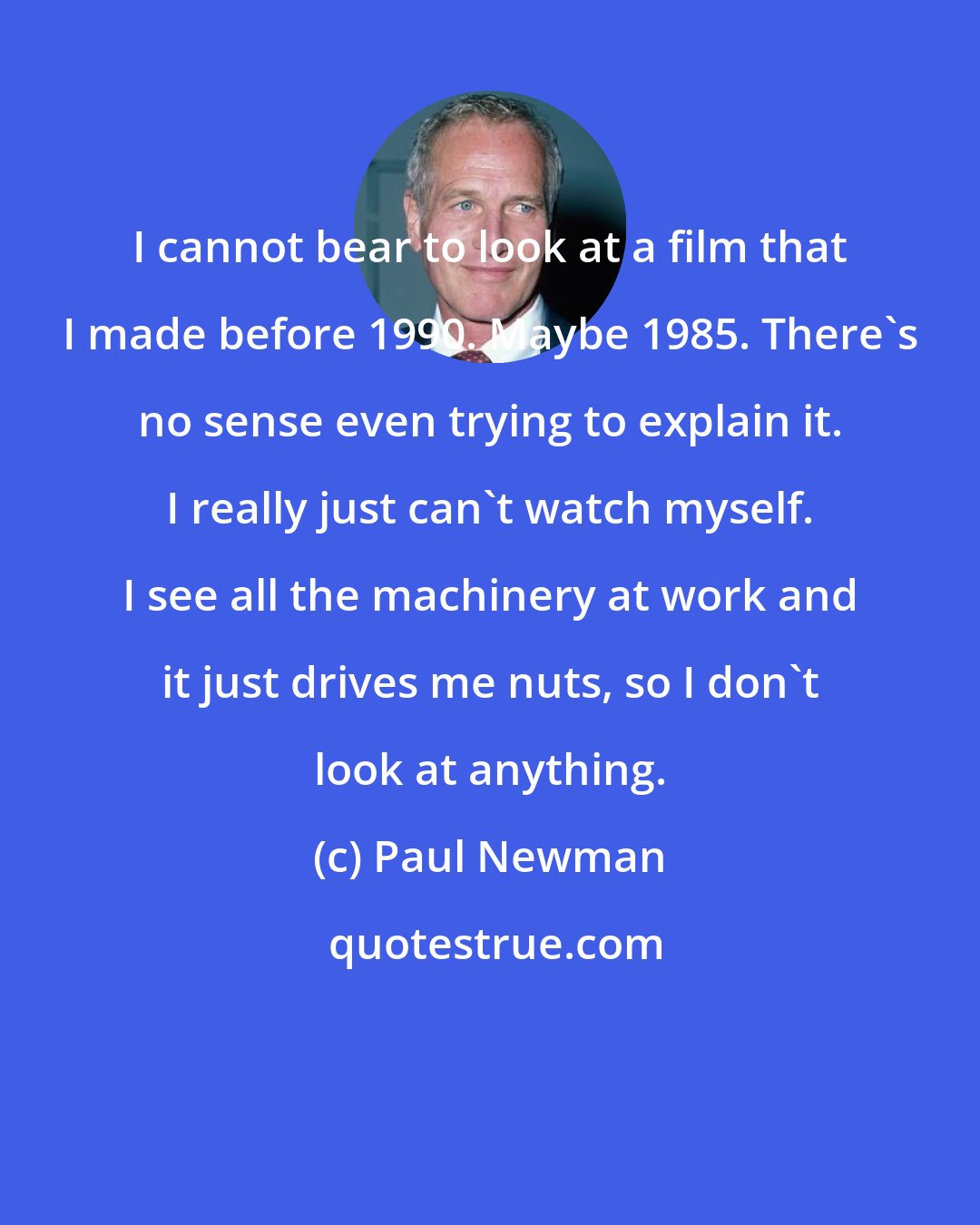 Paul Newman: I cannot bear to look at a film that I made before 1990. Maybe 1985. There's no sense even trying to explain it. I really just can't watch myself. I see all the machinery at work and it just drives me nuts, so I don't look at anything.