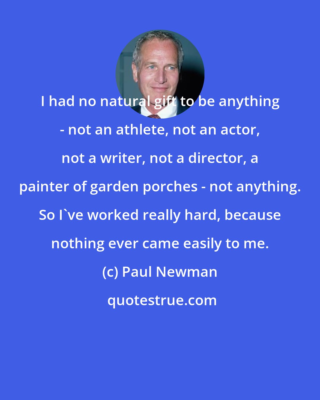 Paul Newman: I had no natural gift to be anything - not an athlete, not an actor, not a writer, not a director, a painter of garden porches - not anything. So I've worked really hard, because nothing ever came easily to me.