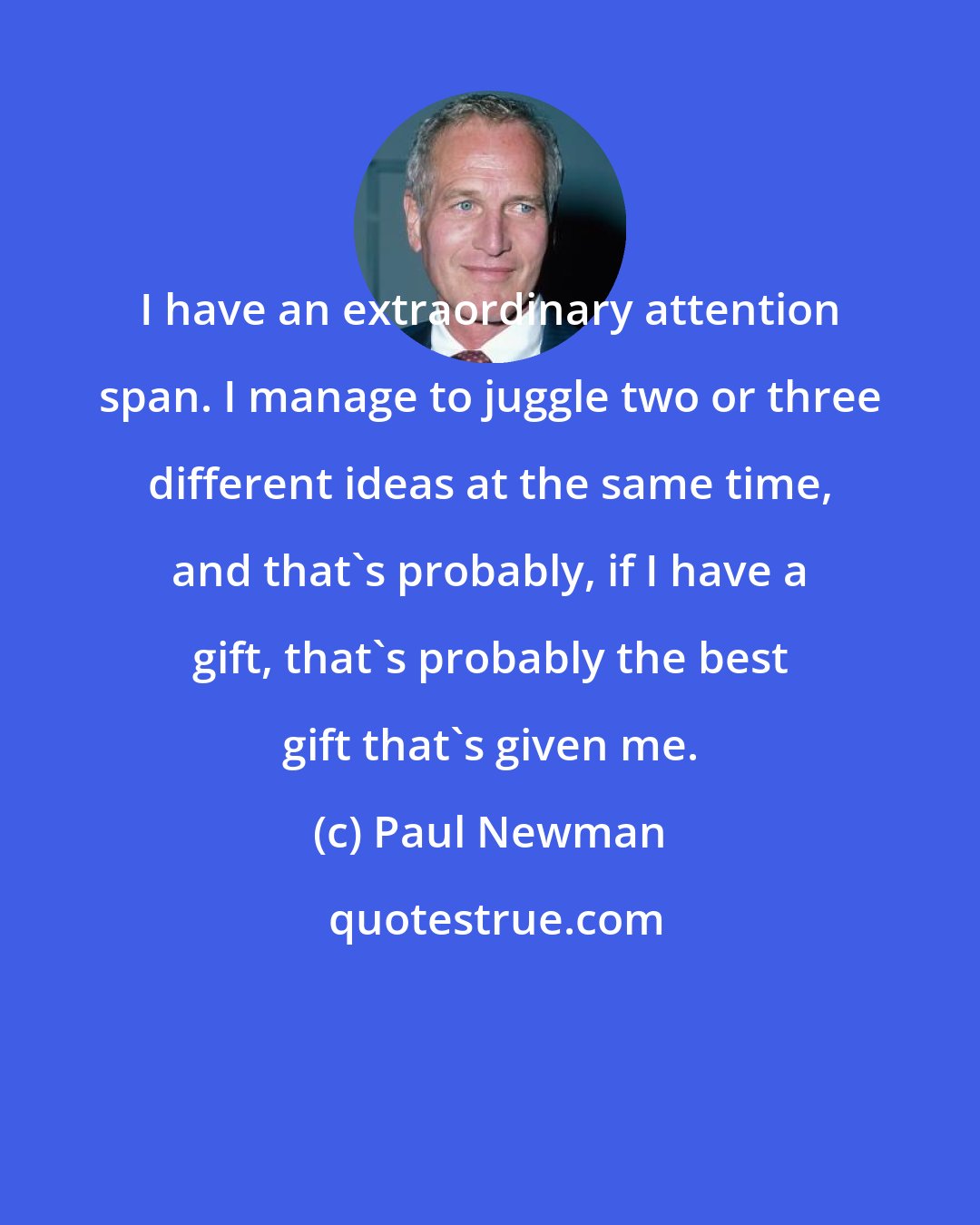 Paul Newman: I have an extraordinary attention span. I manage to juggle two or three different ideas at the same time, and that's probably, if I have a gift, that's probably the best gift that's given me.