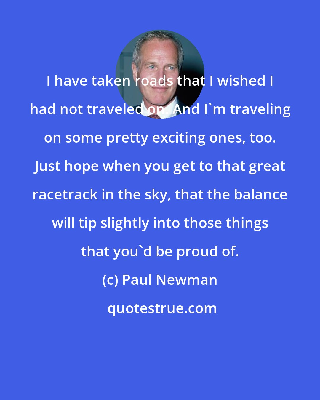 Paul Newman: I have taken roads that I wished I had not traveled on. And I'm traveling on some pretty exciting ones, too. Just hope when you get to that great racetrack in the sky, that the balance will tip slightly into those things that you'd be proud of.