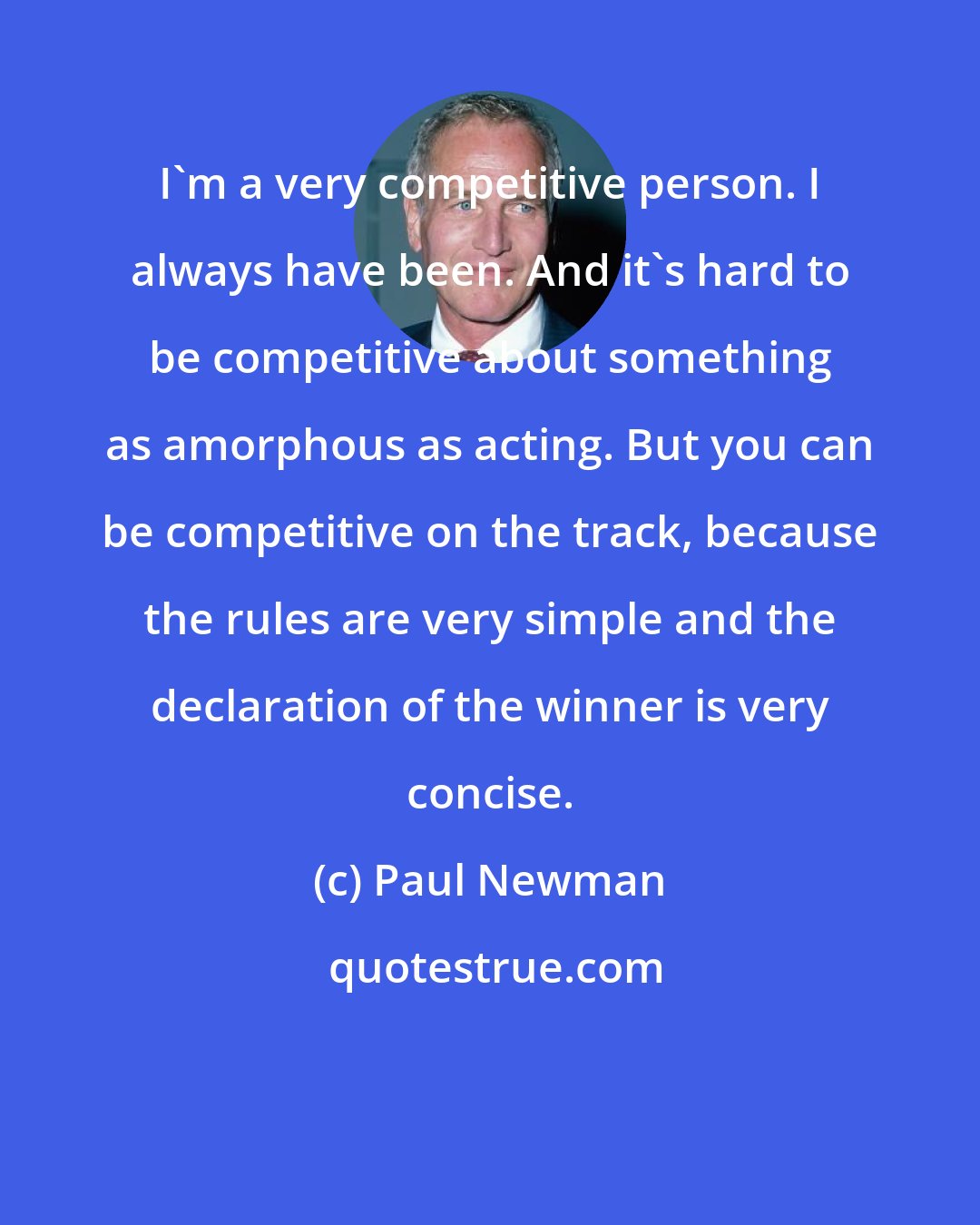 Paul Newman: I'm a very competitive person. I always have been. And it's hard to be competitive about something as amorphous as acting. But you can be competitive on the track, because the rules are very simple and the declaration of the winner is very concise.