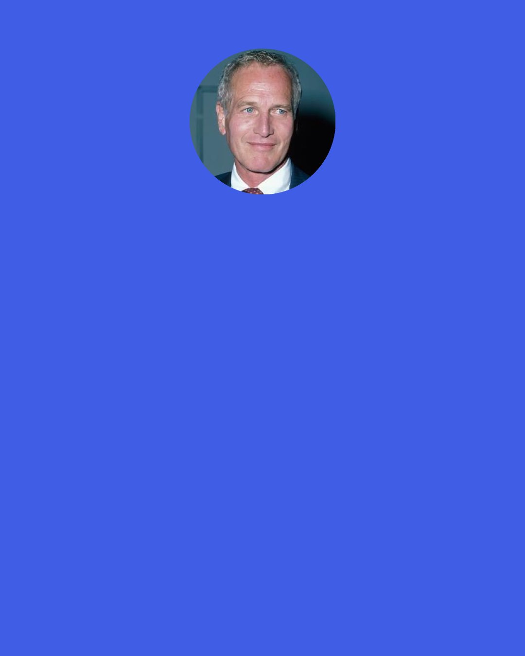 Paul Newman: ...." I was rather discouraged when I discovered that Paul and Hotch had no marketing survey, no business plan, no budget, no organized strategy for the introduction of the sauce. When asked about this lack of preparation, the haphazard nature of their business, Paul said, 'Me in this business is just part of life's great folly. Stay loose, men, keep 'em off balance.'"