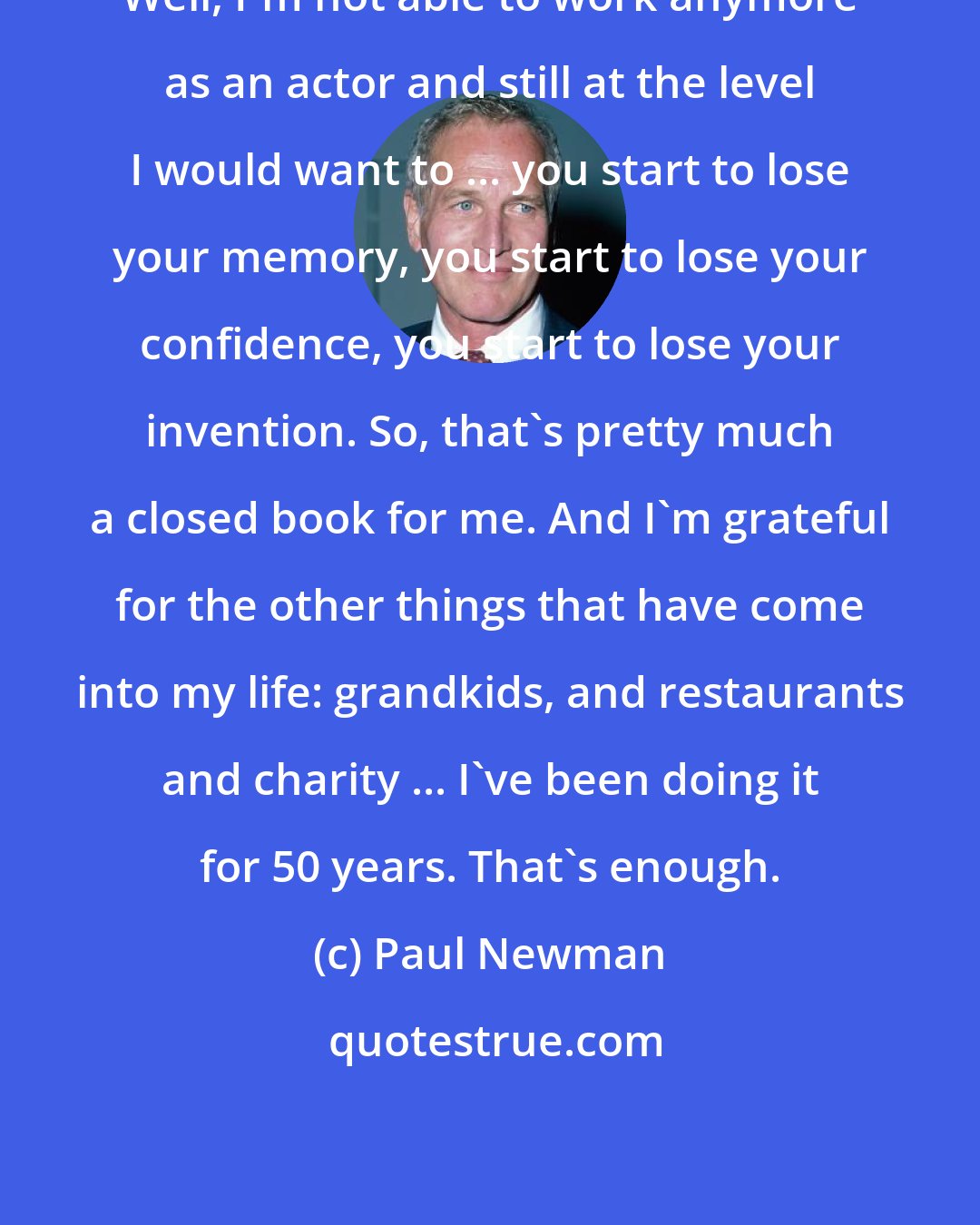 Paul Newman: Well, I'm not able to work anymore as an actor and still at the level I would want to ... you start to lose your memory, you start to lose your confidence, you start to lose your invention. So, that's pretty much a closed book for me. And I'm grateful for the other things that have come into my life: grandkids, and restaurants and charity ... I've been doing it for 50 years. That's enough.