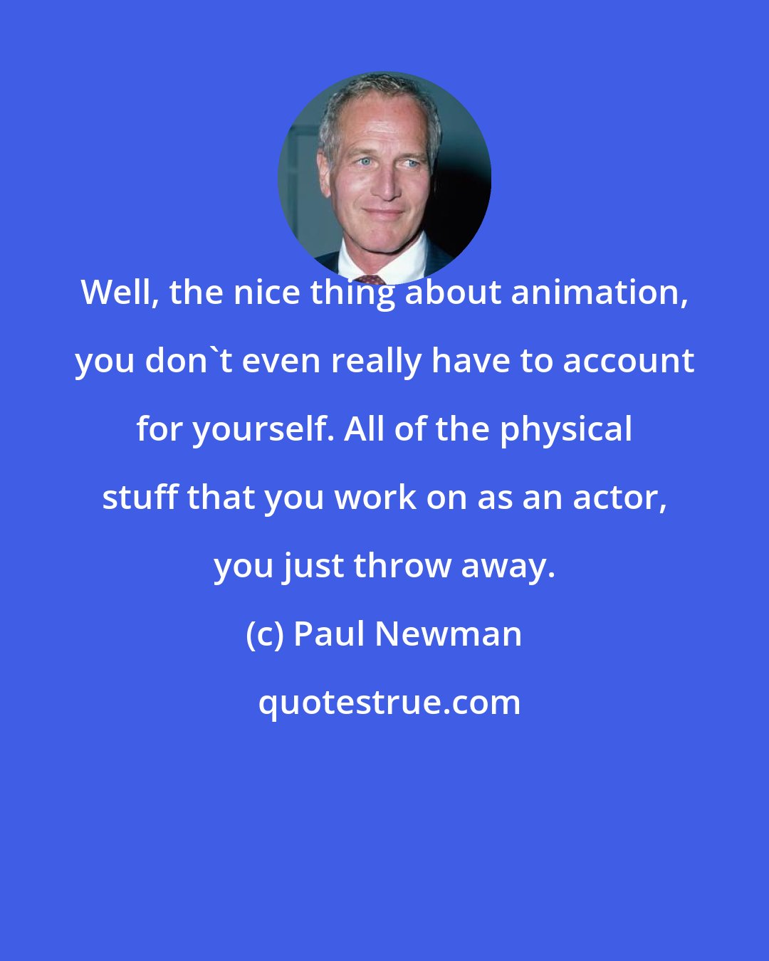 Paul Newman: Well, the nice thing about animation, you don't even really have to account for yourself. All of the physical stuff that you work on as an actor, you just throw away.