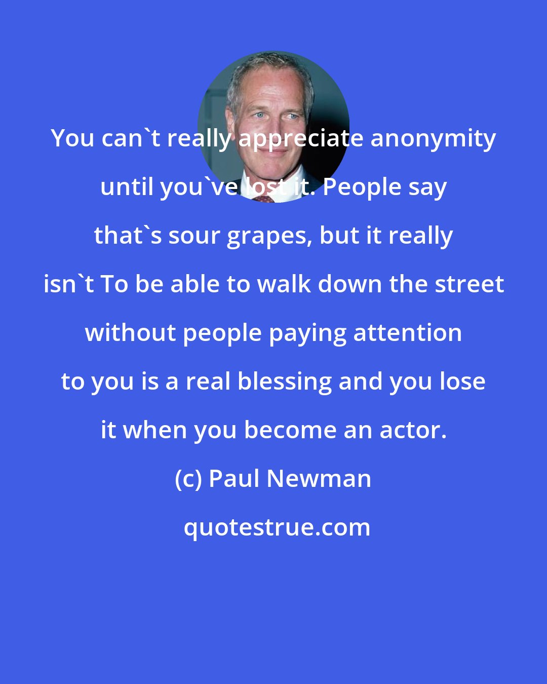 Paul Newman: You can't really appreciate anonymity until you've lost it. People say that's sour grapes, but it really isn't To be able to walk down the street without people paying attention to you is a real blessing and you lose it when you become an actor.