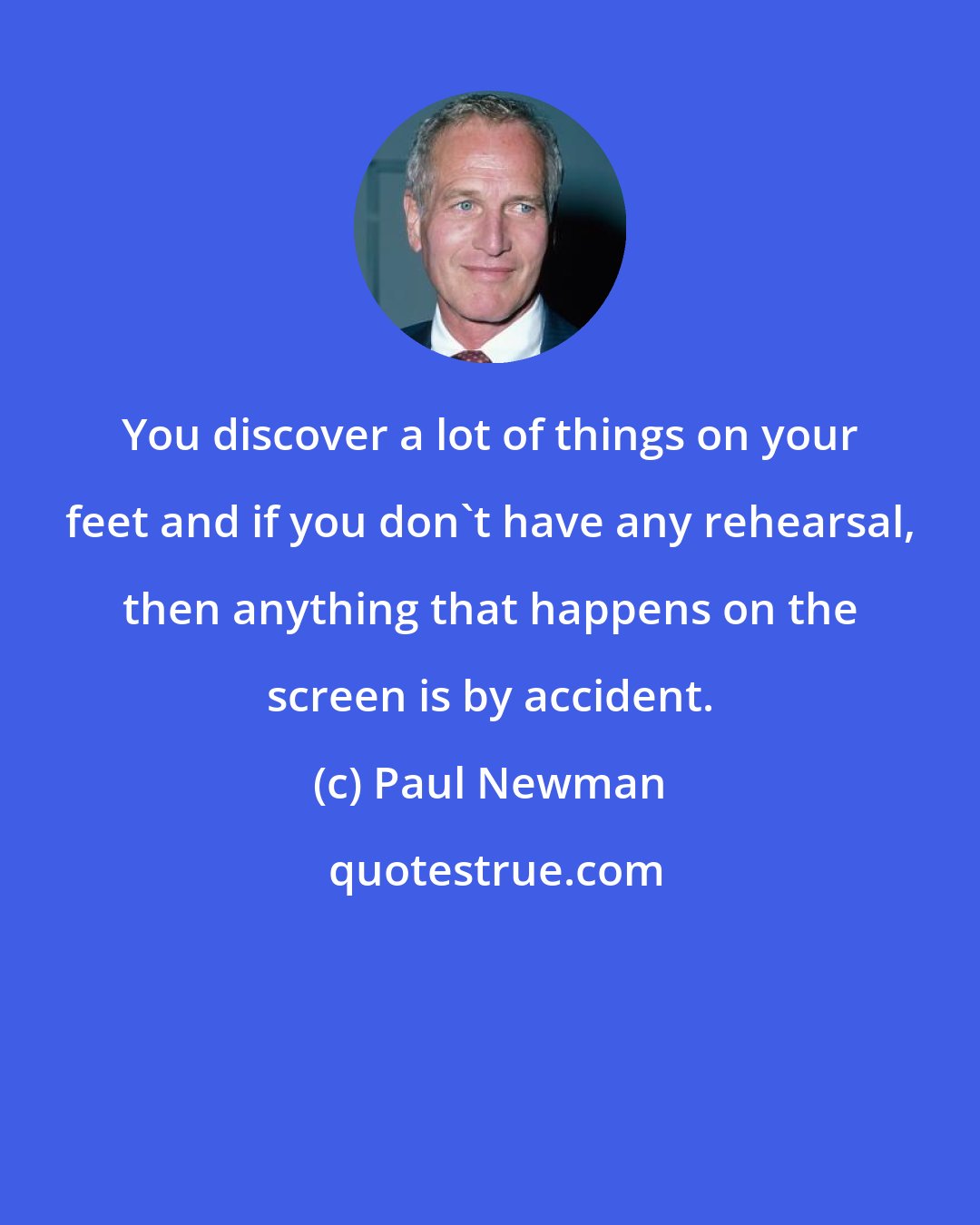 Paul Newman: You discover a lot of things on your feet and if you don't have any rehearsal, then anything that happens on the screen is by accident.