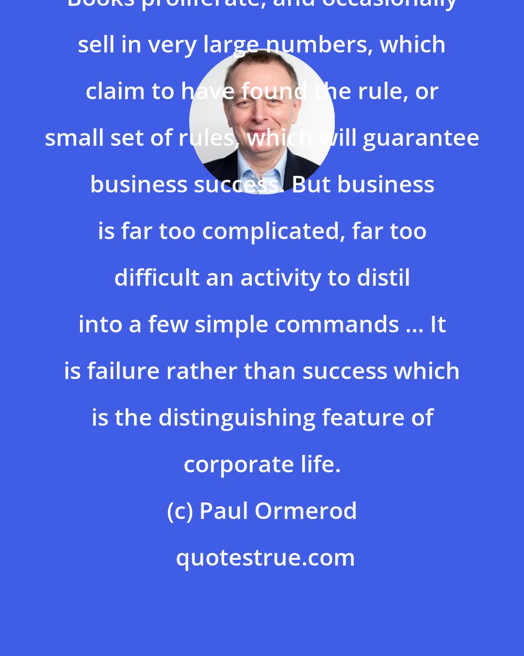 Paul Ormerod: Books proliferate, and occasionally sell in very large numbers, which claim to have found the rule, or small set of rules, which will guarantee business success. But business is far too complicated, far too difficult an activity to distil into a few simple commands ... It is failure rather than success which is the distinguishing feature of corporate life.