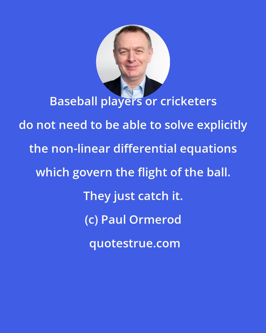 Paul Ormerod: Baseball players or cricketers do not need to be able to solve explicitly the non-linear differential equations which govern the flight of the ball. They just catch it.