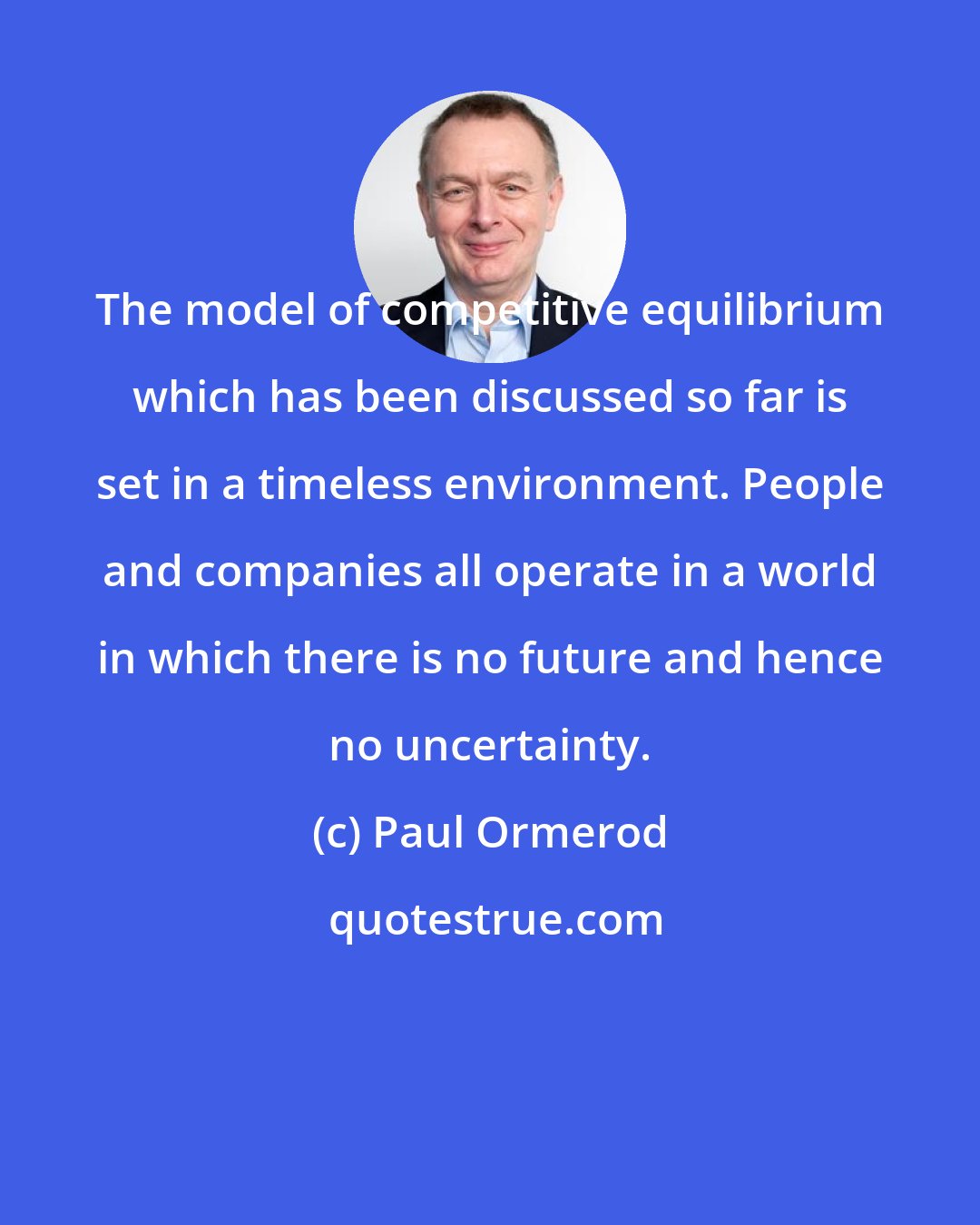 Paul Ormerod: The model of competitive equilibrium which has been discussed so far is set in a timeless environment. People and companies all operate in a world in which there is no future and hence no uncertainty.