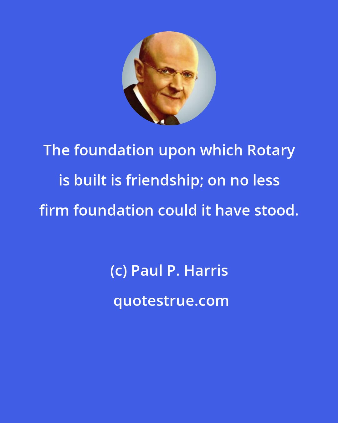 Paul P. Harris: The foundation upon which Rotary is built is friendship; on no less firm foundation could it have stood.