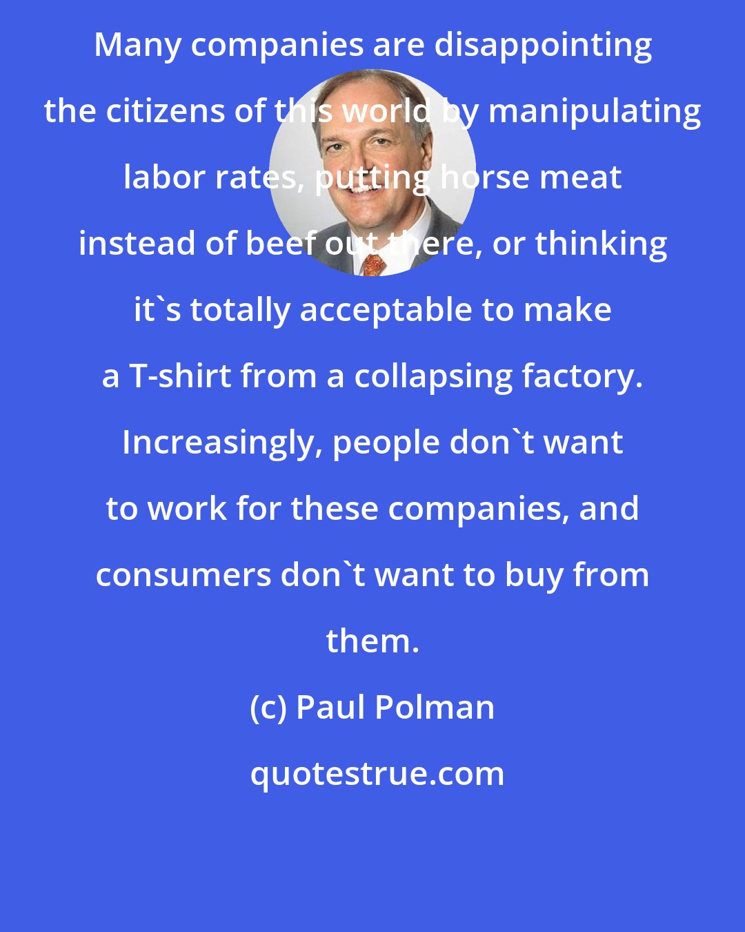 Paul Polman: Many companies are disappointing the citizens of this world by manipulating labor rates, putting horse meat instead of beef out there, or thinking it's totally acceptable to make a T-shirt from a collapsing factory. Increasingly, people don't want to work for these companies, and consumers don't want to buy from them.