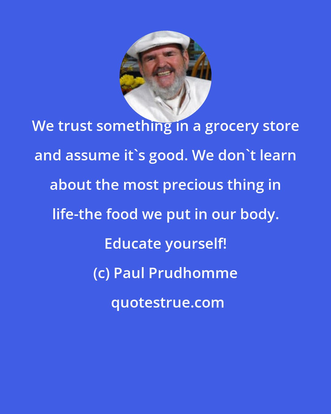 Paul Prudhomme: We trust something in a grocery store and assume it's good. We don't learn about the most precious thing in life-the food we put in our body. Educate yourself!