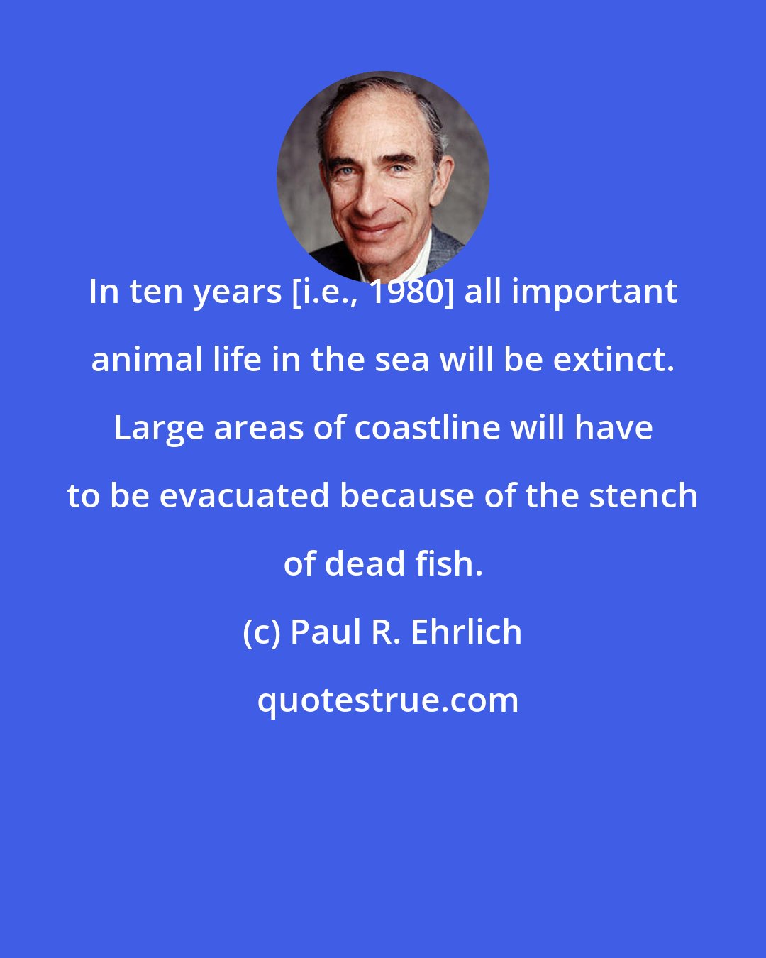 Paul R. Ehrlich: In ten years [i.e., 1980] all important animal life in the sea will be extinct. Large areas of coastline will have to be evacuated because of the stench of dead fish.