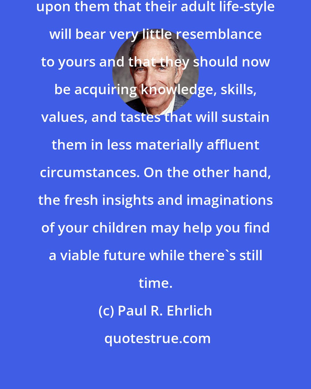 Paul R. Ehrlich: Your children should have it impressed upon them that their adult life-style will bear very little resemblance to yours and that they should now be acquiring knowledge, skills, values, and tastes that will sustain them in less materially affluent circumstances. On the other hand, the fresh insights and imaginations of your children may help you find a viable future while there's still time.