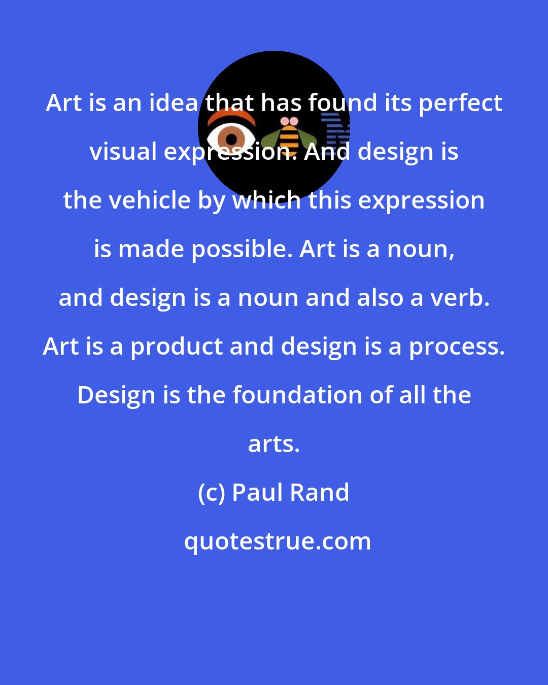 Paul Rand: Art is an idea that has found its perfect visual expression. And design is the vehicle by which this expression is made possible. Art is a noun, and design is a noun and also a verb. Art is a product and design is a process. Design is the foundation of all the arts.