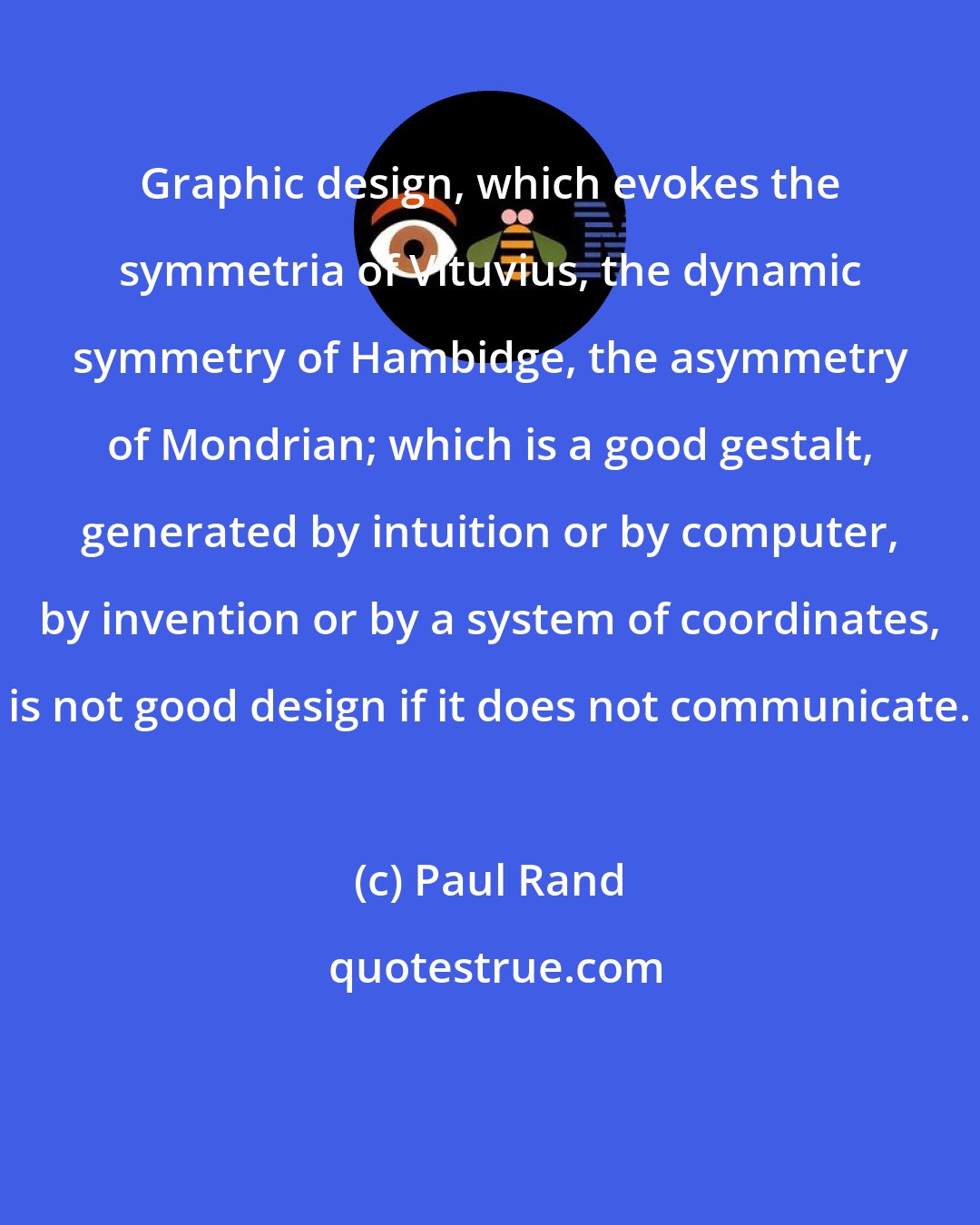 Paul Rand: Graphic design, which evokes the symmetria of Vituvius, the dynamic symmetry of Hambidge, the asymmetry of Mondrian; which is a good gestalt, generated by intuition or by computer, by invention or by a system of coordinates, is not good design if it does not communicate.