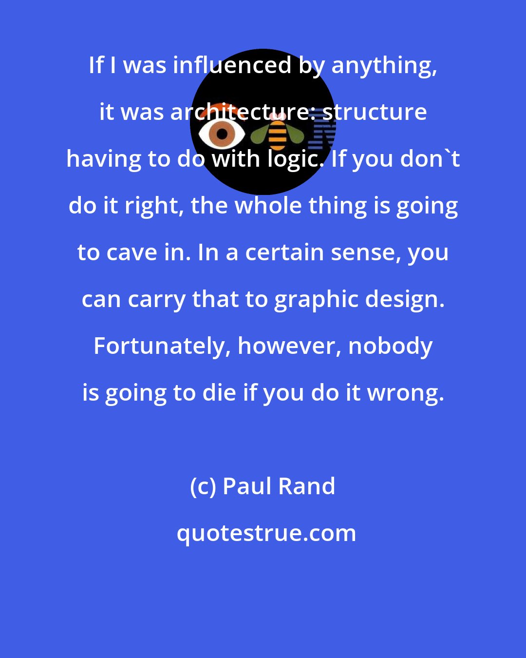 Paul Rand: If I was influenced by anything, it was architecture: structure having to do with logic. If you don't do it right, the whole thing is going to cave in. In a certain sense, you can carry that to graphic design. Fortunately, however, nobody is going to die if you do it wrong.