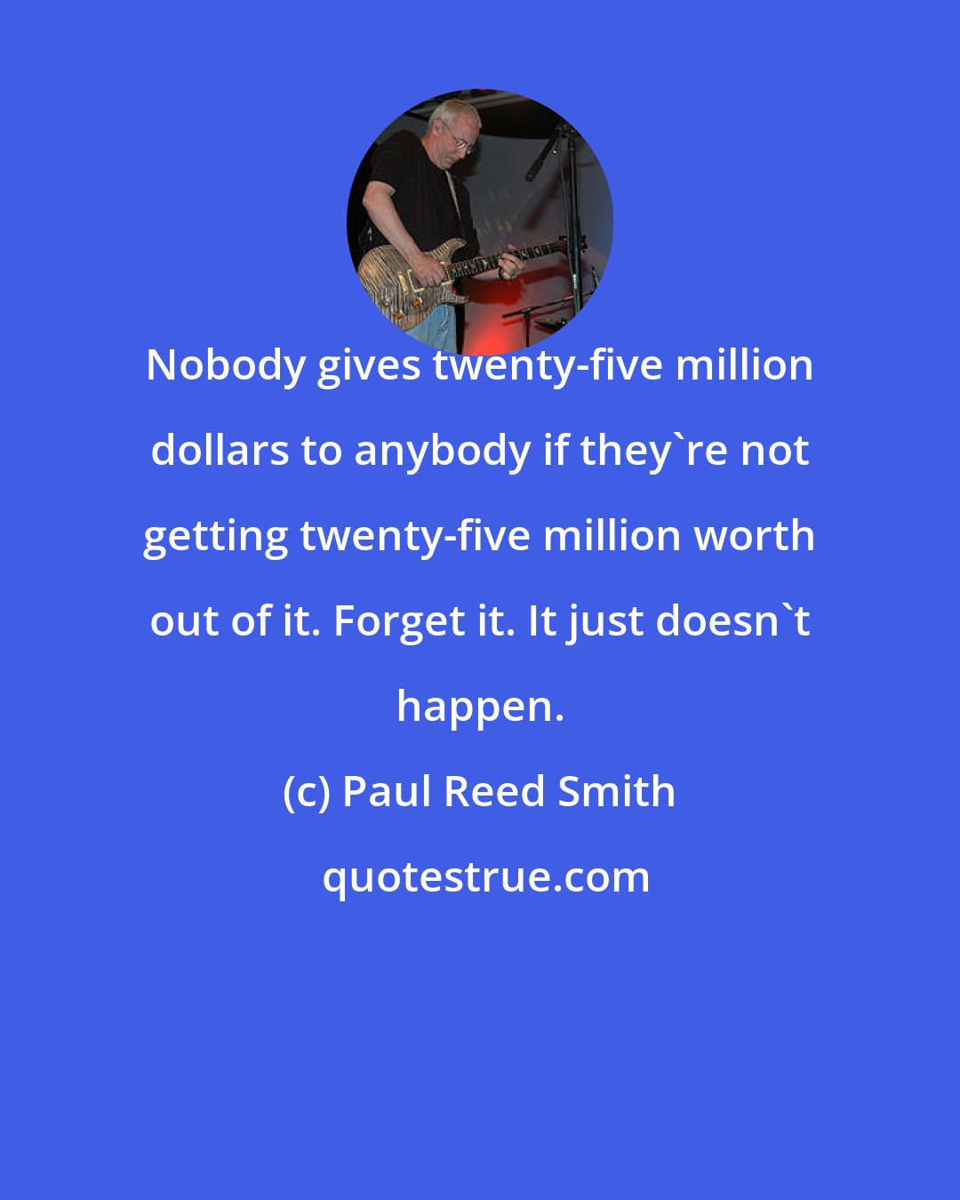Paul Reed Smith: Nobody gives twenty-five million dollars to anybody if they're not getting twenty-five million worth out of it. Forget it. It just doesn't happen.