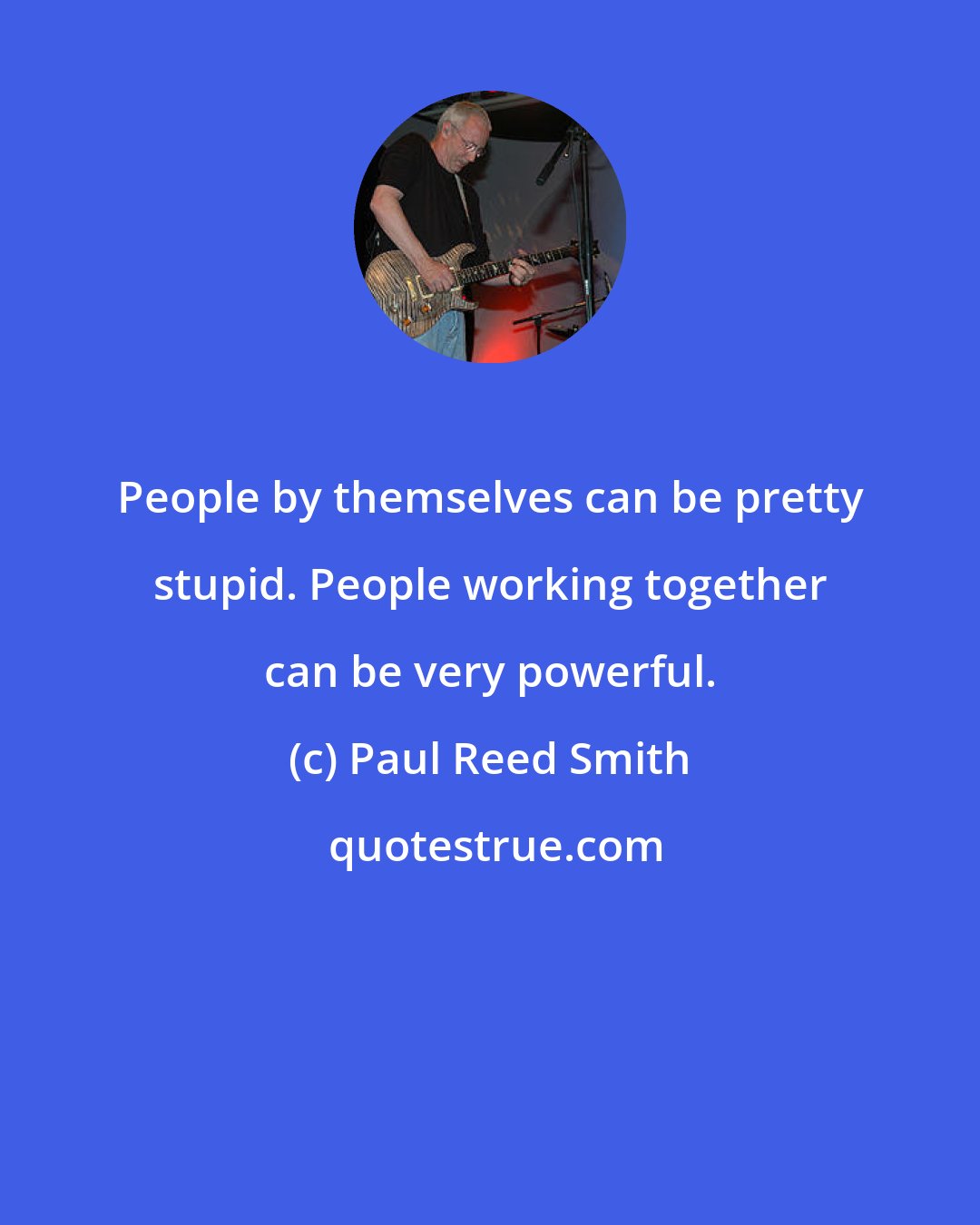 Paul Reed Smith: People by themselves can be pretty stupid. People working together can be very powerful.