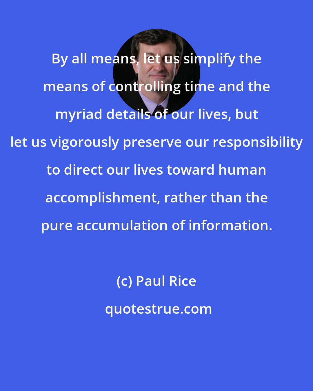 Paul Rice: By all means, let us simplify the means of controlling time and the myriad details of our lives, but let us vigorously preserve our responsibility to direct our lives toward human accomplishment, rather than the pure accumulation of information.