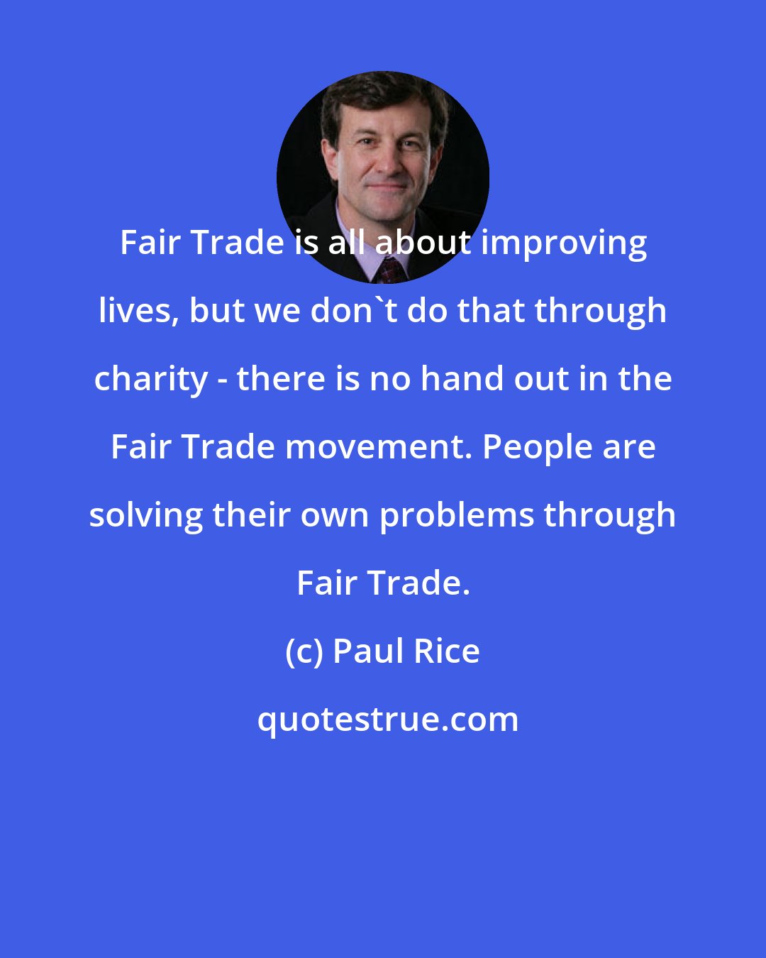 Paul Rice: Fair Trade is all about improving lives, but we don't do that through charity - there is no hand out in the Fair Trade movement. People are solving their own problems through Fair Trade.