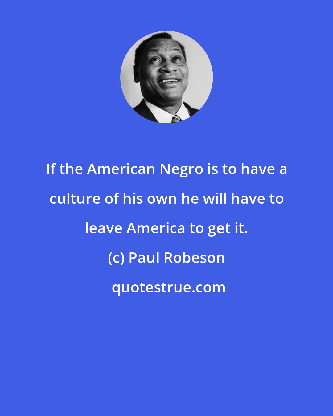 Paul Robeson: If the American Negro is to have a culture of his own he will have to leave America to get it.
