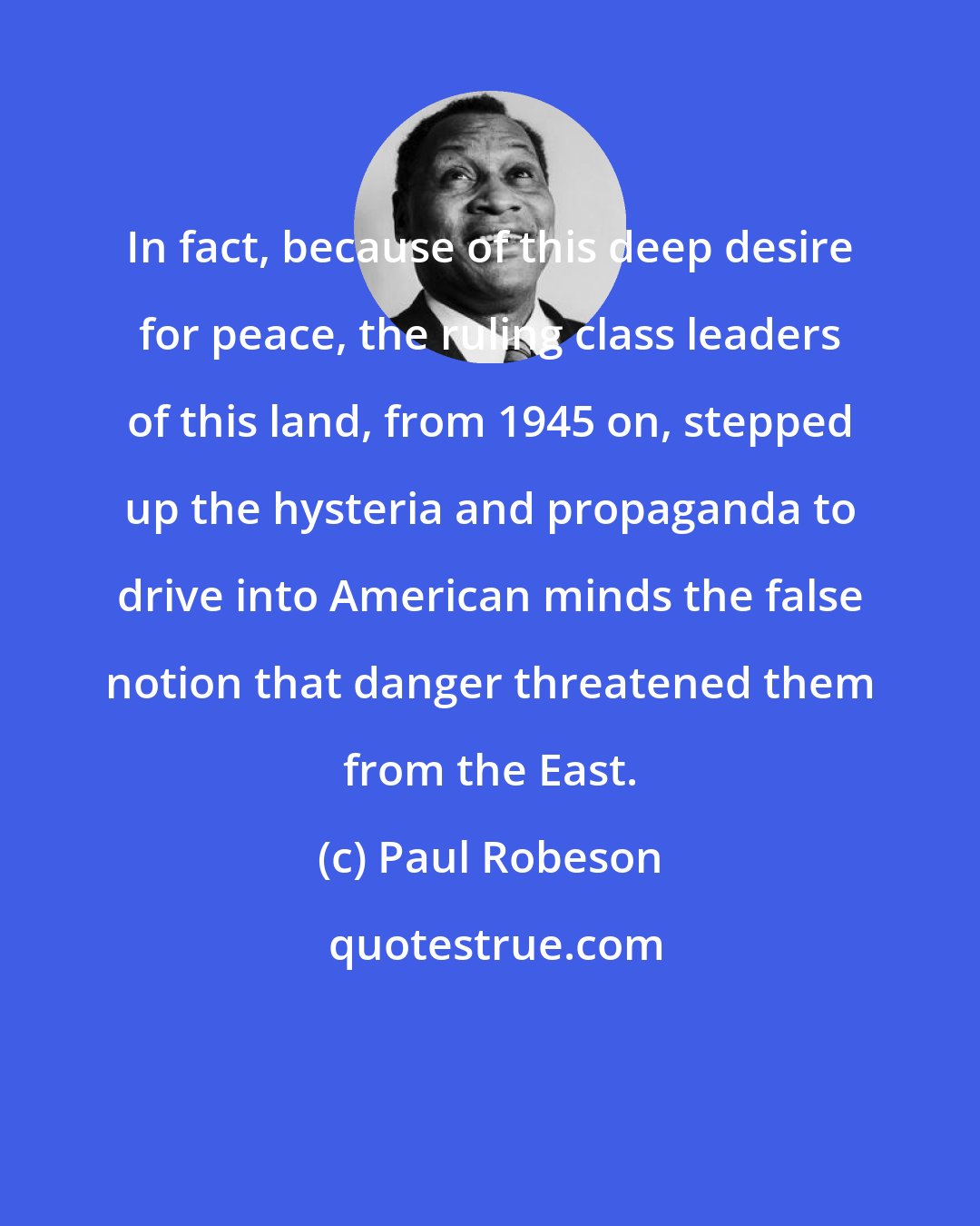 Paul Robeson: In fact, because of this deep desire for peace, the ruling class leaders of this land, from 1945 on, stepped up the hysteria and propaganda to drive into American minds the false notion that danger threatened them from the East.