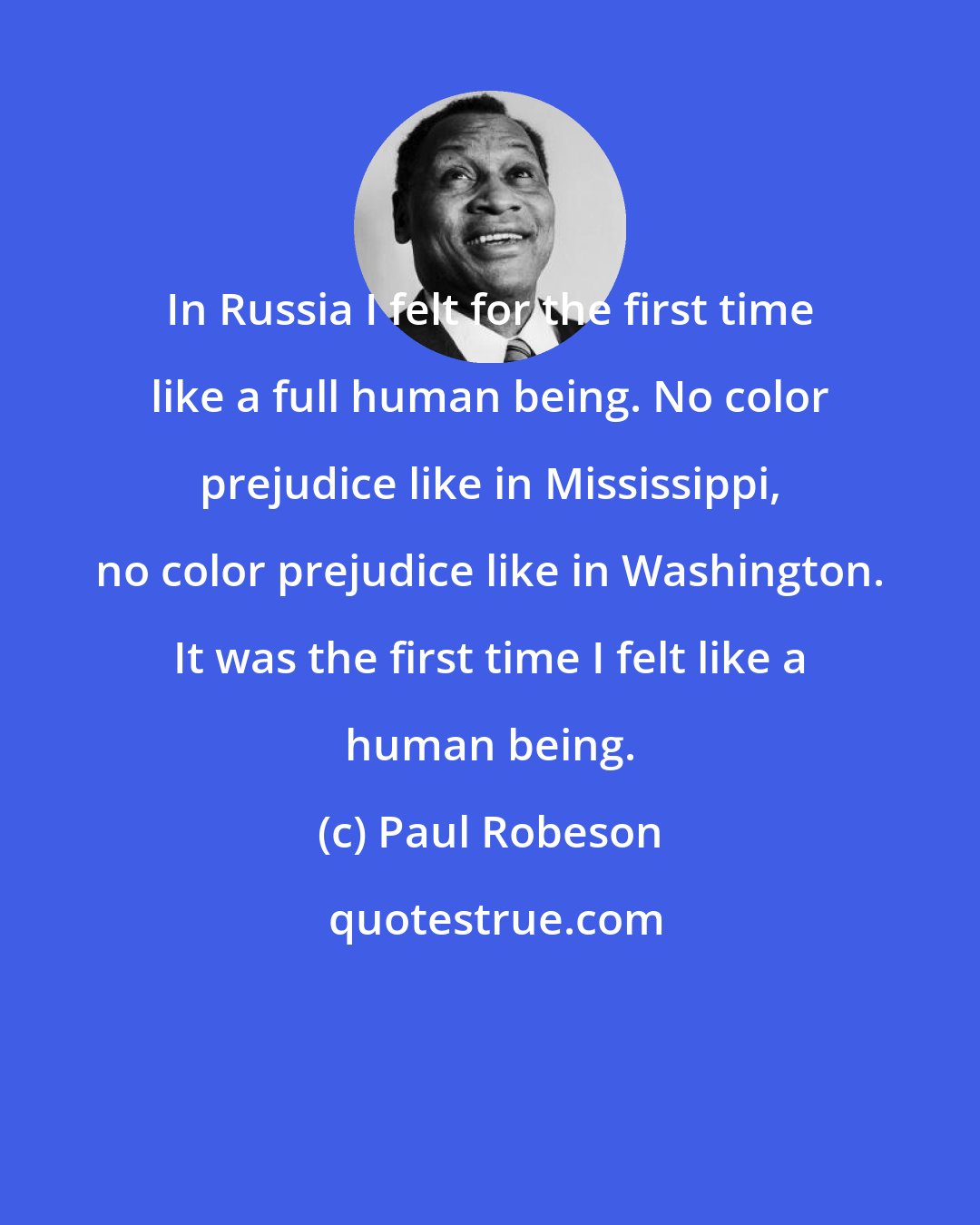 Paul Robeson: In Russia I felt for the first time like a full human being. No color prejudice like in Mississippi, no color prejudice like in Washington. It was the first time I felt like a human being.