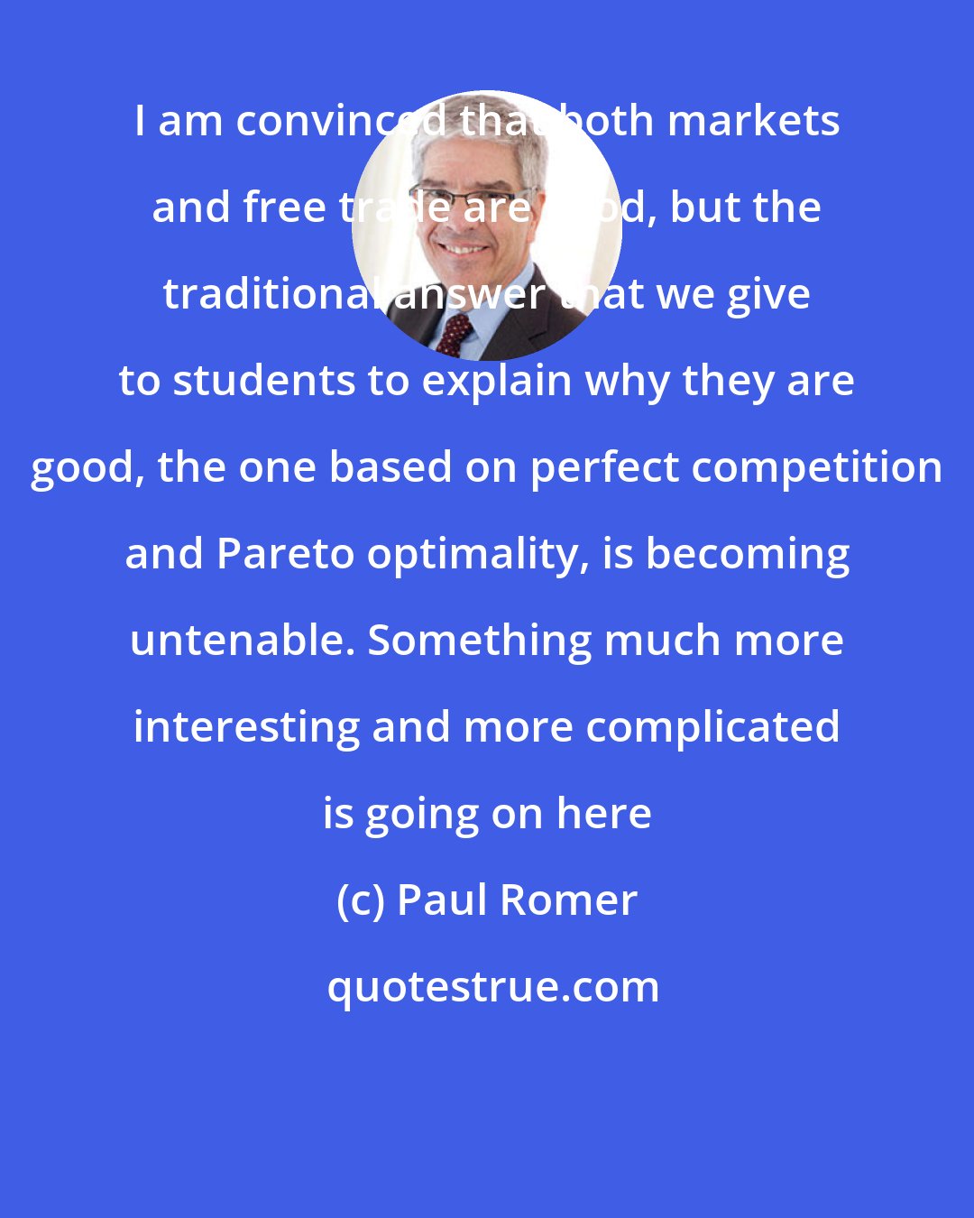 Paul Romer: I am convinced that both markets and free trade are good, but the traditional answer that we give to students to explain why they are good, the one based on perfect competition and Pareto optimality, is becoming untenable. Something much more interesting and more complicated is going on here