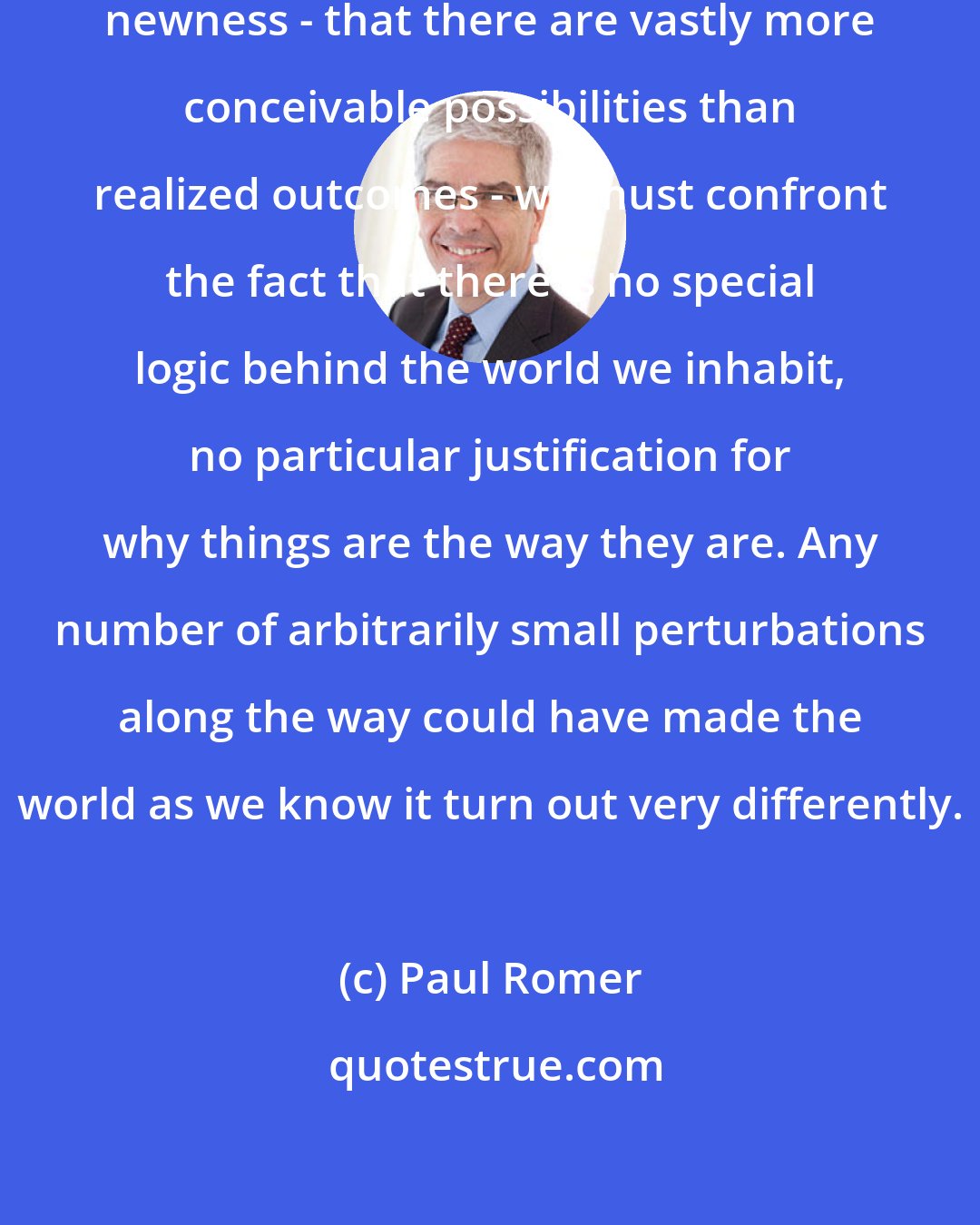 Paul Romer: Once we admit that there is room for newness - that there are vastly more conceivable possibilities than realized outcomes - we must confront the fact that there is no special logic behind the world we inhabit, no particular justification for why things are the way they are. Any number of arbitrarily small perturbations along the way could have made the world as we know it turn out very differently.