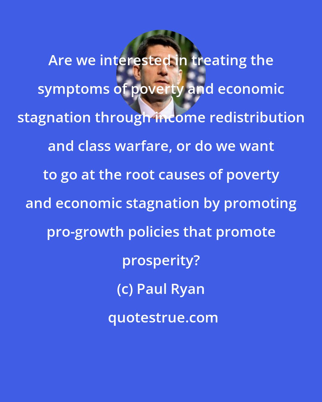 Paul Ryan: Are we interested in treating the symptoms of poverty and economic stagnation through income redistribution and class warfare, or do we want to go at the root causes of poverty and economic stagnation by promoting pro-growth policies that promote prosperity?