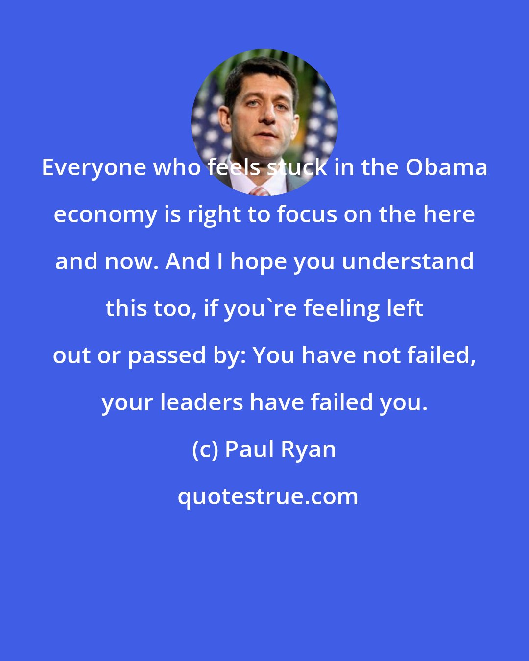 Paul Ryan: Everyone who feels stuck in the Obama economy is right to focus on the here and now. And I hope you understand this too, if you're feeling left out or passed by: You have not failed, your leaders have failed you.