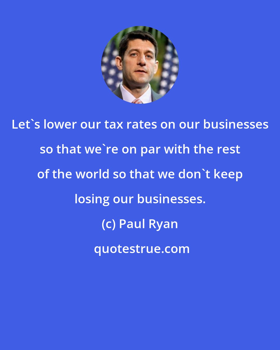 Paul Ryan: Let`s lower our tax rates on our businesses so that we`re on par with the rest of the world so that we don`t keep losing our businesses.