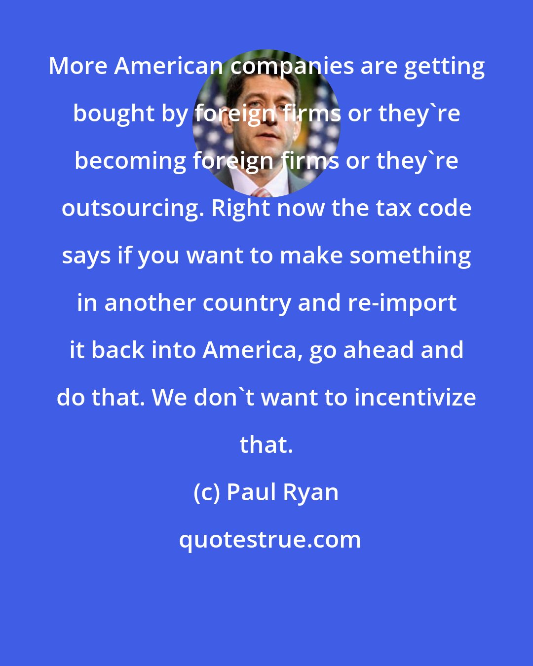 Paul Ryan: More American companies are getting bought by foreign firms or they`re becoming foreign firms or they`re outsourcing. Right now the tax code says if you want to make something in another country and re-import it back into America, go ahead and do that. We don`t want to incentivize that.