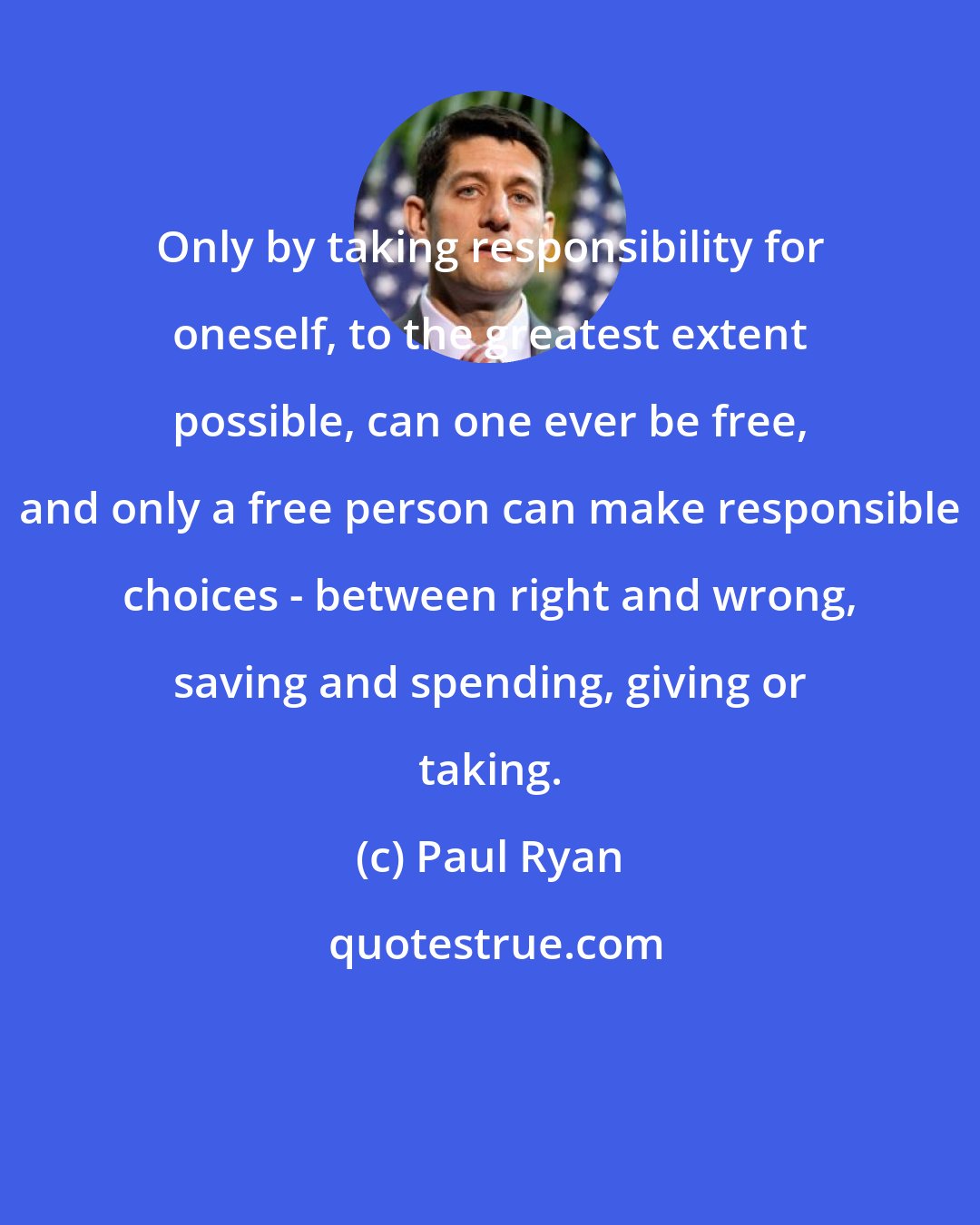 Paul Ryan: Only by taking responsibility for oneself, to the greatest extent possible, can one ever be free, and only a free person can make responsible choices - between right and wrong, saving and spending, giving or taking.