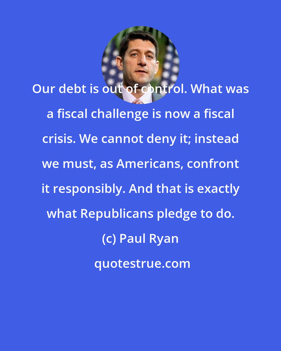 Paul Ryan: Our debt is out of control. What was a fiscal challenge is now a fiscal crisis. We cannot deny it; instead we must, as Americans, confront it responsibly. And that is exactly what Republicans pledge to do.