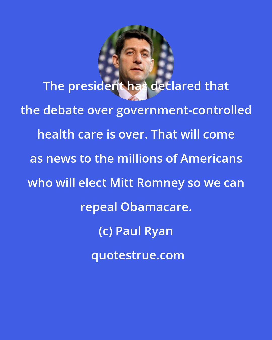 Paul Ryan: The president has declared that the debate over government-controlled health care is over. That will come as news to the millions of Americans who will elect Mitt Romney so we can repeal Obamacare.