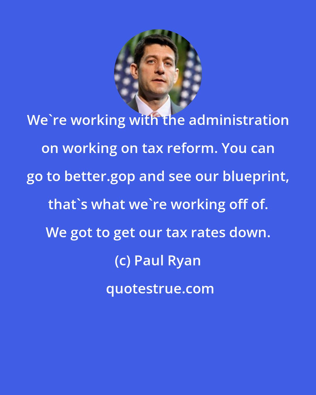 Paul Ryan: We`re working with the administration on working on tax reform. You can go to better.gop and see our blueprint, that`s what we`re working off of. We got to get our tax rates down.