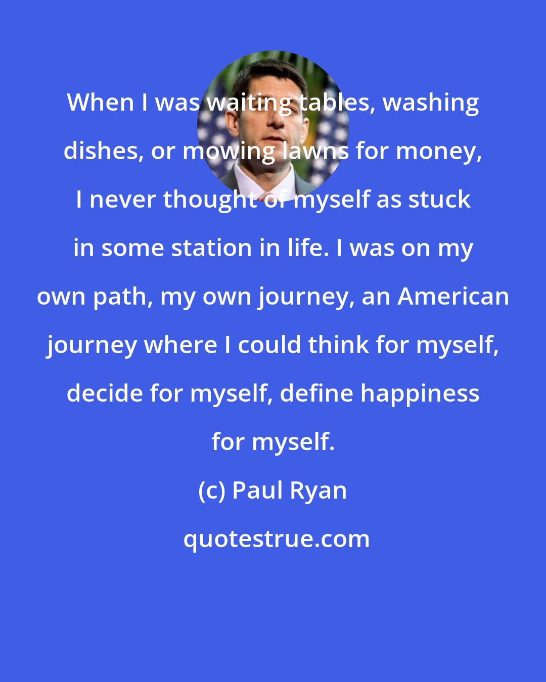 Paul Ryan: When I was waiting tables, washing dishes, or mowing lawns for money, I never thought of myself as stuck in some station in life. I was on my own path, my own journey, an American journey where I could think for myself, decide for myself, define happiness for myself.