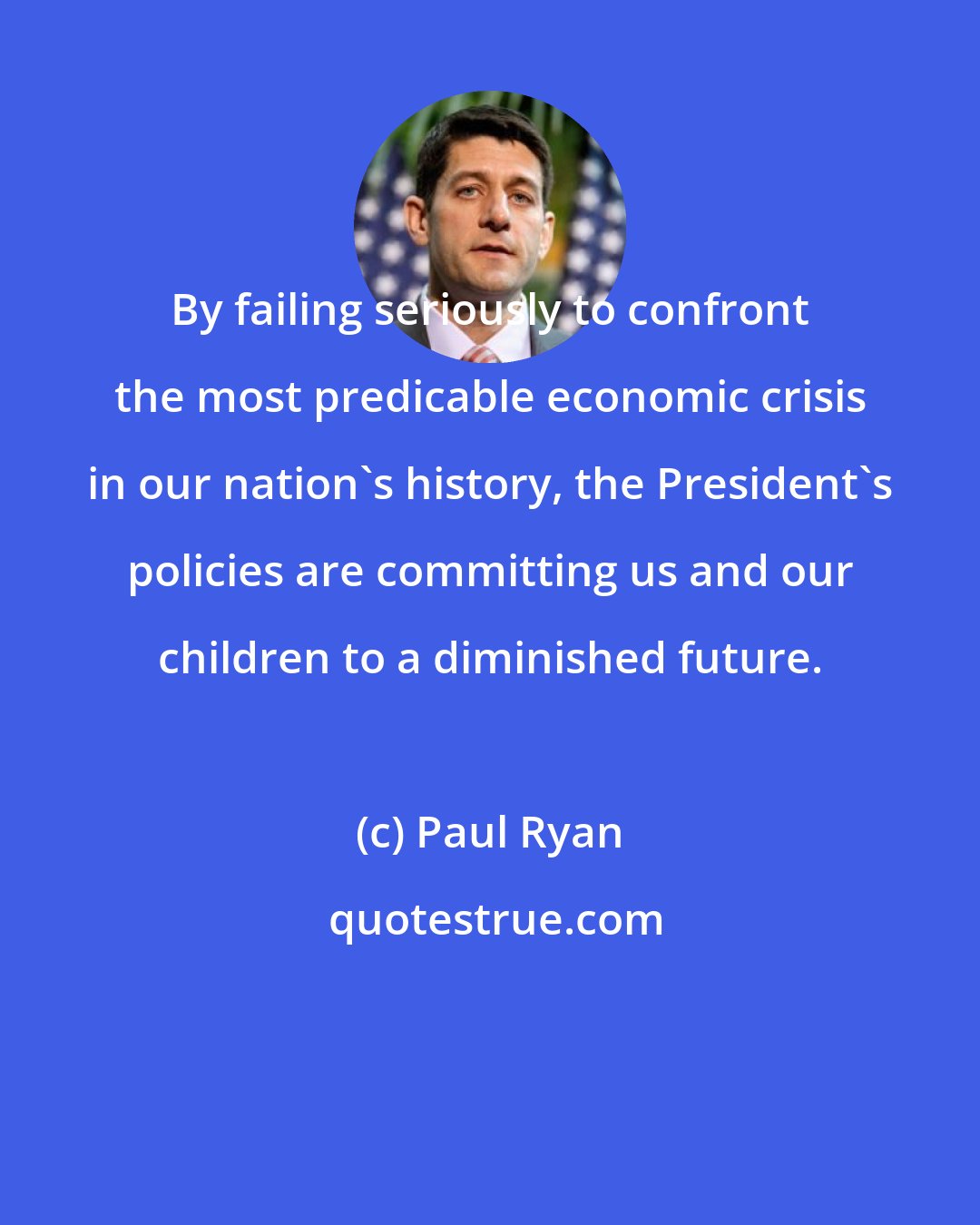 Paul Ryan: By failing seriously to confront the most predicable economic crisis in our nation's history, the President's policies are committing us and our children to a diminished future.