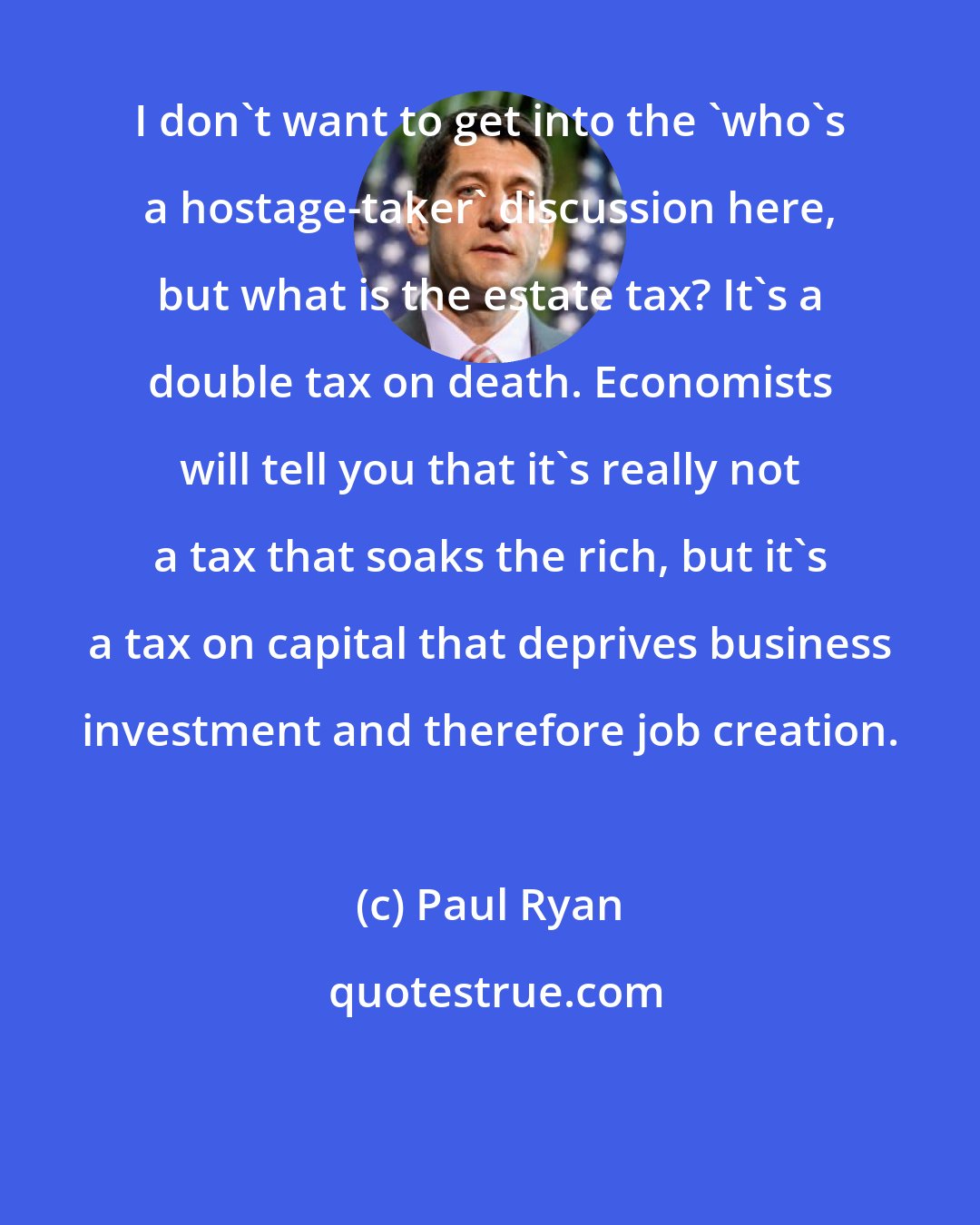 Paul Ryan: I don't want to get into the 'who's a hostage-taker' discussion here, but what is the estate tax? It's a double tax on death. Economists will tell you that it's really not a tax that soaks the rich, but it's a tax on capital that deprives business investment and therefore job creation.