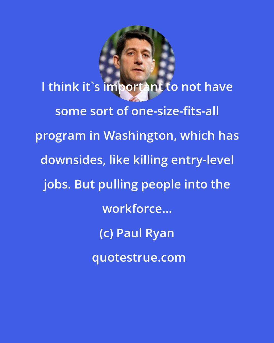 Paul Ryan: I think it's important to not have some sort of one-size-fits-all program in Washington, which has downsides, like killing entry-level jobs. But pulling people into the workforce...