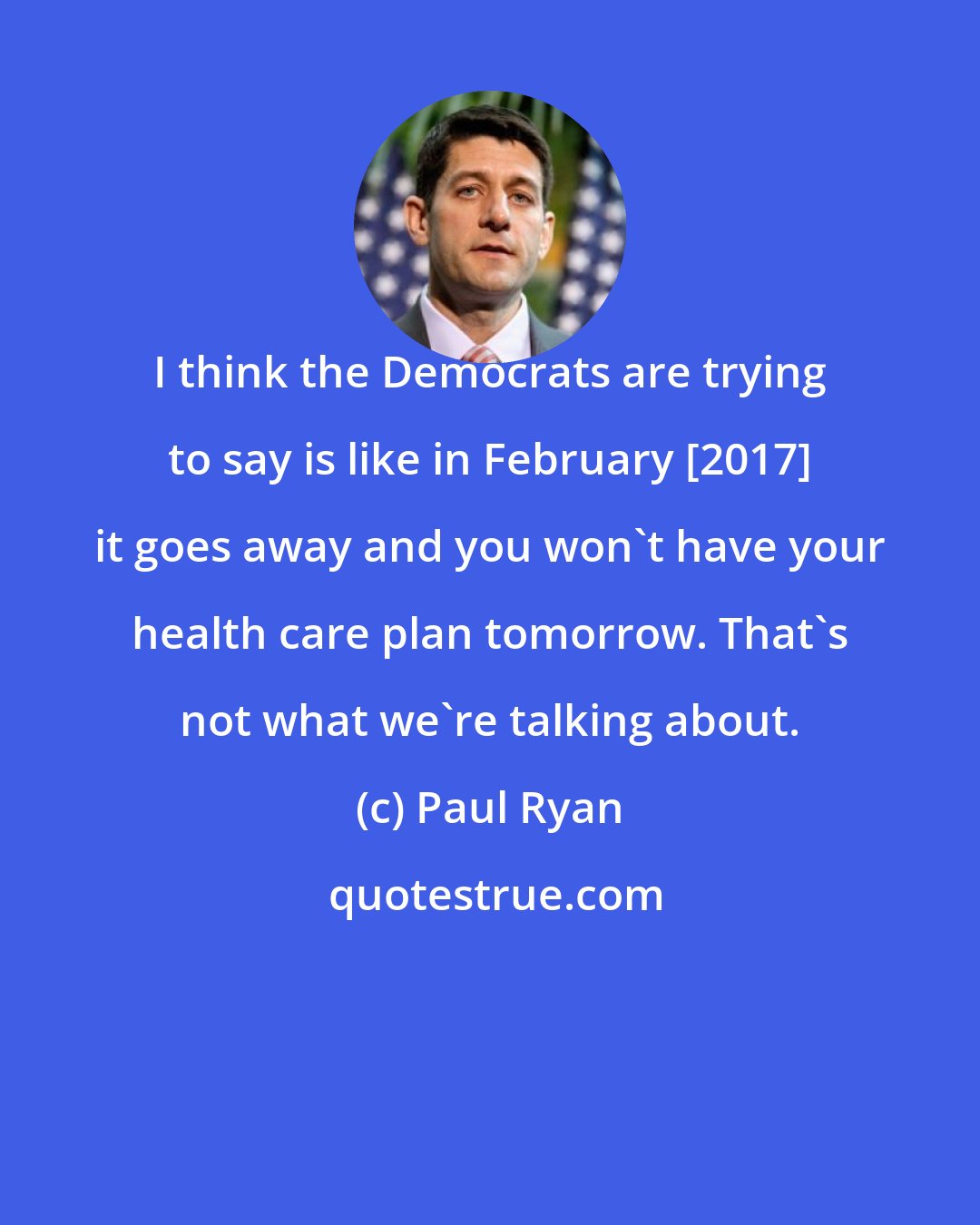 Paul Ryan: I think the Democrats are trying to say is like in February [2017] it goes away and you won`t have your health care plan tomorrow. That`s not what we`re talking about.