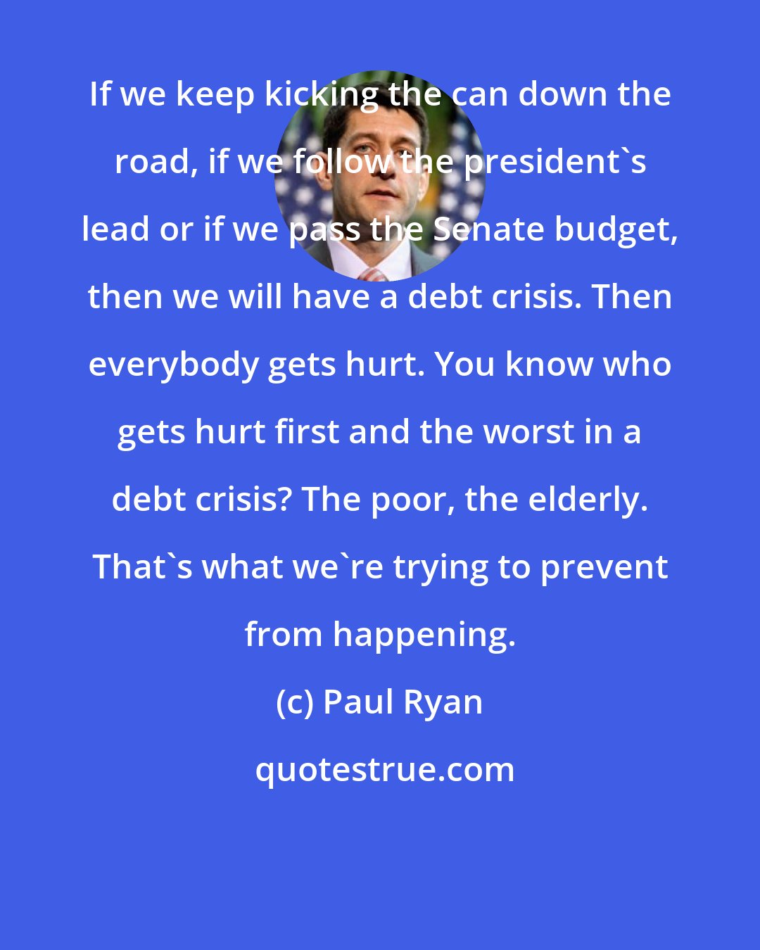 Paul Ryan: If we keep kicking the can down the road, if we follow the president's lead or if we pass the Senate budget, then we will have a debt crisis. Then everybody gets hurt. You know who gets hurt first and the worst in a debt crisis? The poor, the elderly. That's what we're trying to prevent from happening.