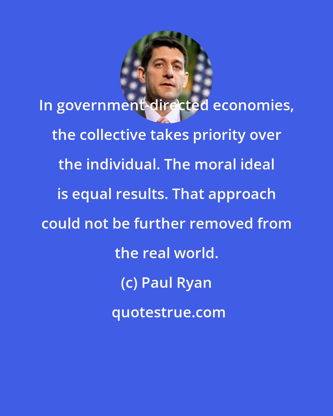 Paul Ryan: In government-directed economies, the collective takes priority over the individual. The moral ideal is equal results. That approach could not be further removed from the real world.