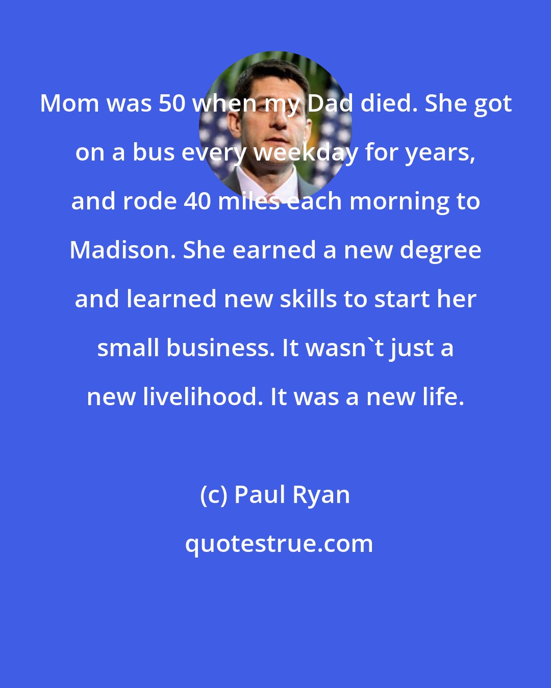 Paul Ryan: Mom was 50 when my Dad died. She got on a bus every weekday for years, and rode 40 miles each morning to Madison. She earned a new degree and learned new skills to start her small business. It wasn't just a new livelihood. It was a new life.