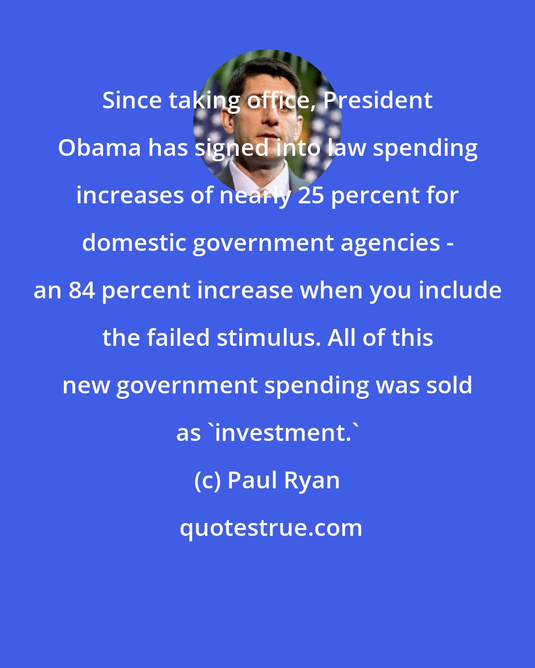 Paul Ryan: Since taking office, President Obama has signed into law spending increases of nearly 25 percent for domestic government agencies - an 84 percent increase when you include the failed stimulus. All of this new government spending was sold as 'investment.'